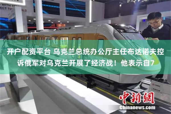 开户配资平台 乌克兰总统办公厅主任布达诺夫控诉俄军对乌克兰开展了经济战！他表示自7