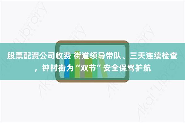股票配资公司收费 街道领导带队、三天连续检查，钟村街为“双节”安全保驾护航